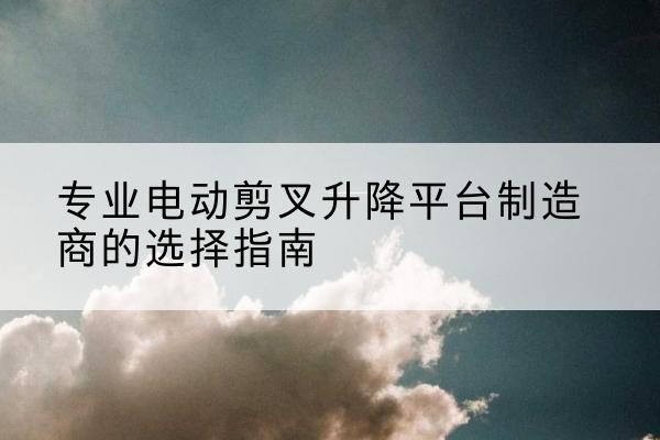 荥阳电动剪叉升降平台厂家-专业电动剪叉升降平台制造商的选择指南
