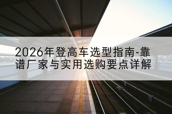 荥阳登高车厂家推荐-2026年登高车选型指南-靠谱厂家与实用选购要点详解