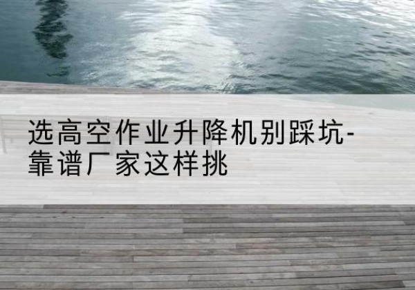 荥阳剪叉式升降机厂家-选高空作业升降机别踩坑-靠谱厂家这样挑