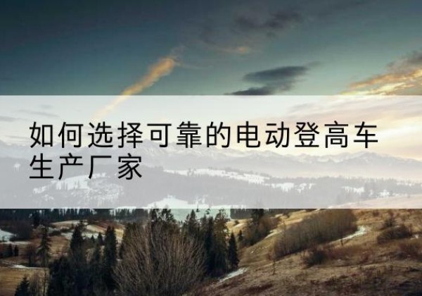 荥阳电动登高车厂家-如何选择可靠的电动登高车生产厂家