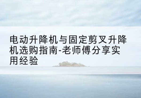 荥阳电动升降机怎么选-电动升降机与固定剪叉升降机选购指南-老师傅分享实用经验