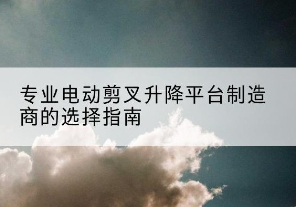 荥阳电动剪叉升降平台厂家-专业电动剪叉升降平台制造商的选择指南