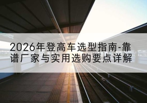 荥阳登高车厂家推荐-2026年登高车选型指南-靠谱厂家与实用选购要点详解